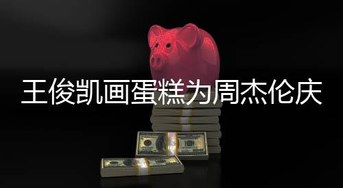 王俊为周蛋糕董回到了哥收庆生 周杰伦凯画复