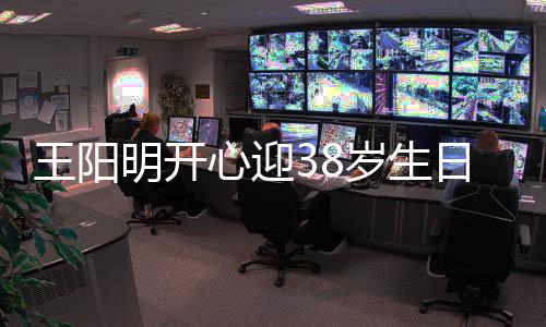 王阳温馨日 明开心迎幸福陪伴妻女画面两侧岁生