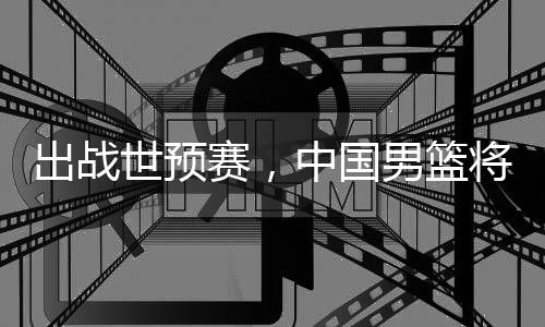 澳大出战男篮中国利亚将赴世预赛，