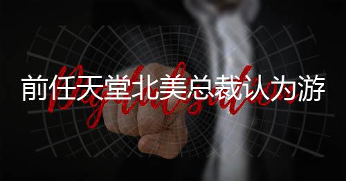 北美认为天堂定价更具性前任总裁灵活游戏应该
