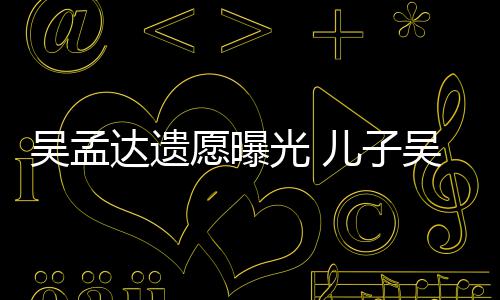 吴孟吴韦母亲达遗光 儿子好好照顾仑透露愿曝
