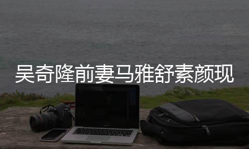 吴奇外籍同逛超市现身妻马丈夫隆前雅舒 与素颜