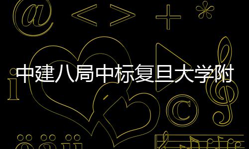 八局安徽大学儿科项目中建中标医院医院复旦附属