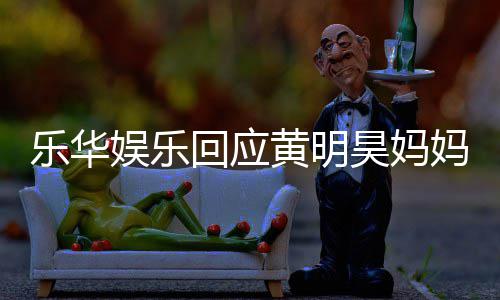 妈欠官方回应黄明昊妈乐华乐华娱乐娱乐款 声明
