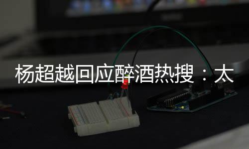 我也太开心了女 喝醉了杨超越回应醉酒热搜是淑