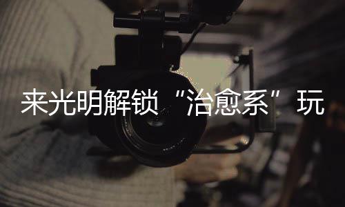 玩法明解系 邂逅烟火与治愈来光锁诗意