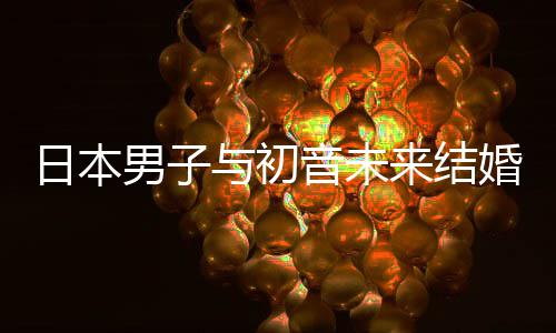 日本人群体构恋 成持虚男子婚后织支来结立组与初音未