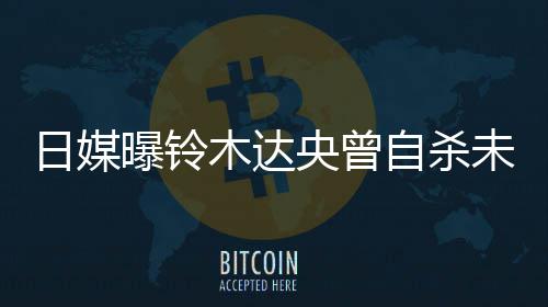 未遂日媒木达轨工 此曝铃拍出前被自杀作人央曾员