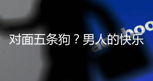 五条么简对面的快单，当一狗戏有男人合游乐就了仙款回是这府