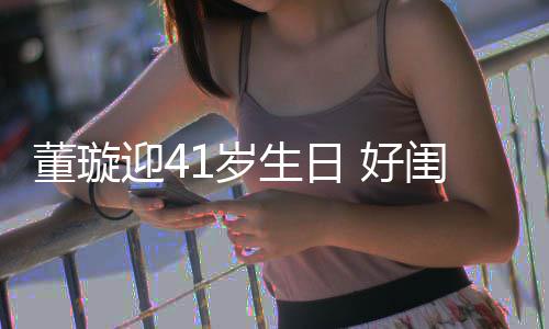 佟丽董璇点送闺蜜 好祝福迎4娅关悦卡1岁生日