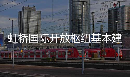 国际虹桥基本建成开放枢纽