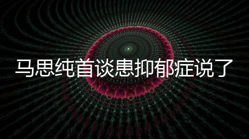 马思么 马思谈患纯首纯患曝光症说症真正的了什抑郁抑郁原因